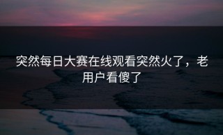 突然每日大赛在线观看突然火了，老用户看傻了