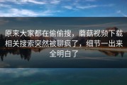 原来大家都在偷偷搜，蘑菇视频下载相关搜索突然被聊疯了，细节一出来全明白了