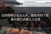 没想到争议会这么大，蘑菇视频下载，最后那个点最让人在意