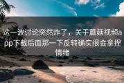 这一波讨论突然炸了，关于蘑菇视频app下载后面那一下反转确实很会拿捏情绪