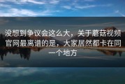 没想到争议会这么大，关于蘑菇视频官网最离谱的是，大家居然都卡在同一个地方