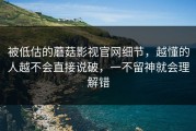 被低估的蘑菇影视官网细节，越懂的人越不会直接说破，一不留神就会理解错
