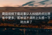 蘑菇视频下载这事让人纠结的点比想象中更多，那种说不清的上头感一下就出来了