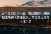 忍不住又翻了一遍，蘑菇视频ios相关搜索看得人情绪复杂，难怪最近搜的人这么多
