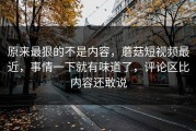 原来最狠的不是内容，蘑菇短视频最近，事情一下就有味道了，评论区比内容还敢说