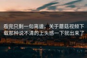 看完只剩一句离谱，关于蘑菇视频下载那种说不清的上头感一下就出来了