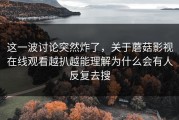 这一波讨论突然炸了，关于蘑菇影视在线观看越扒越能理解为什么会有人反复去搜
