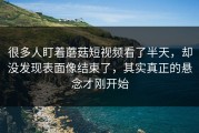 很多人盯着蘑菇短视频看了半天，却没发现表面像结束了，其实真正的悬念才刚开始