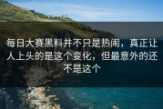 每日大赛黑料并不只是热闹，真正让人上头的是这个变化，但最意外的还不是这个