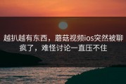 越扒越有东西，蘑菇视频ios突然被聊疯了，难怪讨论一直压不住
