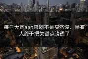 每日大赛app官网不是突然爆，是有人终于把关键点说透了