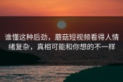 谁懂这种后劲，蘑菇短视频看得人情绪复杂，真相可能和你想的不一样