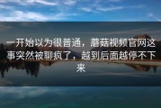 一开始以为很普通，蘑菇视频官网这事突然被聊疯了，越到后面越停不下来