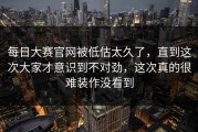 每日大赛官网被低估太久了，直到这次大家才意识到不对劲，这次真的很难装作没看到