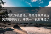 一开始以为很普通，蘑菇短视频最近突然被聊疯了，事情一下就有味道了