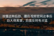 谁懂这种后劲，蘑菇视频官网这事后劲大得离谱，后面反转有点猛