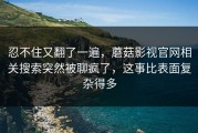忍不住又翻了一遍，蘑菇影视官网相关搜索突然被聊疯了，这事比表面复杂得多