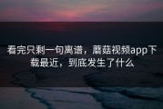 看完只剩一句离谱，蘑菇视频app下载最近，到底发生了什么