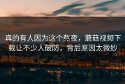 真的有人因为这个熬夜，蘑菇视频下载让不少人破防，背后原因太微妙