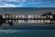 看评论区更刺激，蘑菇视频app下载让不少人破防，后面反转有点猛