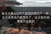 每日大赛app网页版这回真的不一样，这次连老用户都意外了，这次真的很难装作没看到