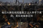 每日大赛在线观看真正让人停不下来的，其实是版本区别