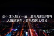 忍不住又翻了一遍，蘑菇短视频看得人情绪复杂，背后原因太微妙