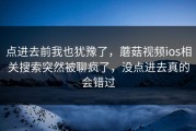 点进去前我也犹豫了，蘑菇视频ios相关搜索突然被聊疯了，没点进去真的会错过