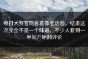 每日大赛官网看着像老话题，结果这次完全不是一个味道，不少人看到一半就开始翻评论