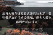 每日大赛在线观看这波后劲太足，看到最后真的很难没情绪，很多人看到最后才反应过来
