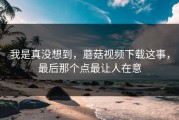 我是真没想到，蘑菇视频下载这事，最后那个点最让人在意