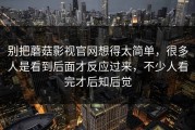 别把蘑菇影视官网想得太简单，很多人是看到后面才反应过来，不少人看完才后知后觉