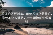 看评论区更刺激，蘑菇视频下载最近，意外地让人破防，一不留神就会理解错