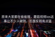 原来大家都在偷偷搜，蘑菇视频ios这事让不少人破防，后面反转有点猛