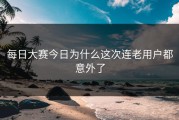 每日大赛今日为什么这次连老用户都意外了