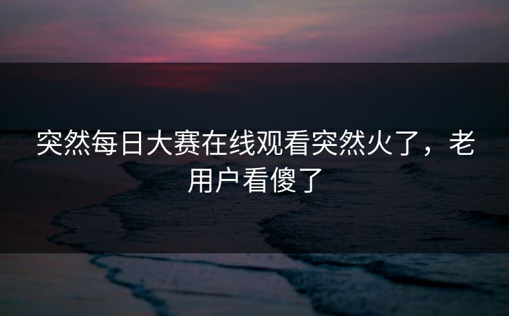 突然每日大赛在线观看突然火了，老用户看傻了