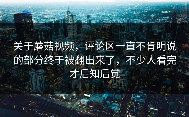 关于蘑菇视频，评论区一直不肯明说的部分终于被翻出来了，不少人看完才后知后觉