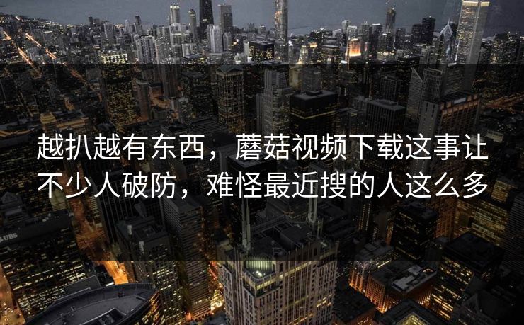 越扒越有东西，蘑菇视频下载这事让不少人破防，难怪最近搜的人这么多