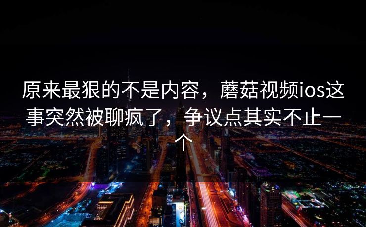 原来最狠的不是内容，蘑菇视频ios这事突然被聊疯了，争议点其实不止一个