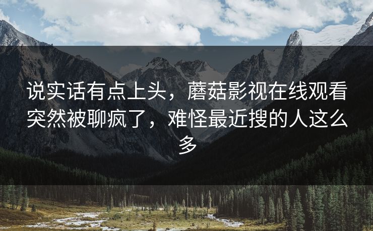 说实话有点上头，蘑菇影视在线观看突然被聊疯了，难怪最近搜的人这么多