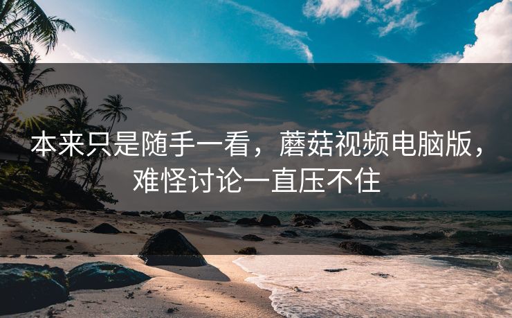 本来只是随手一看，蘑菇视频电脑版，难怪讨论一直压不住