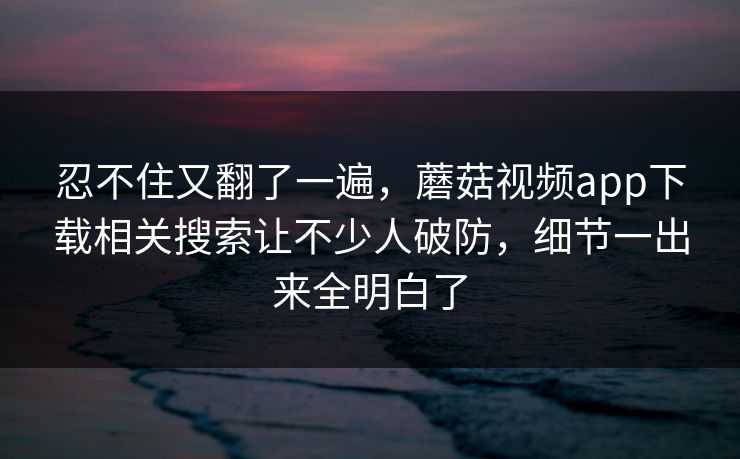 忍不住又翻了一遍,蘑菇视频app下载相关搜索让不少人破防,细节一出来全明白了 忍不住又翻了一遍,蘑菇视频app下载相关搜索让不少人破防,细节一出来全明白了