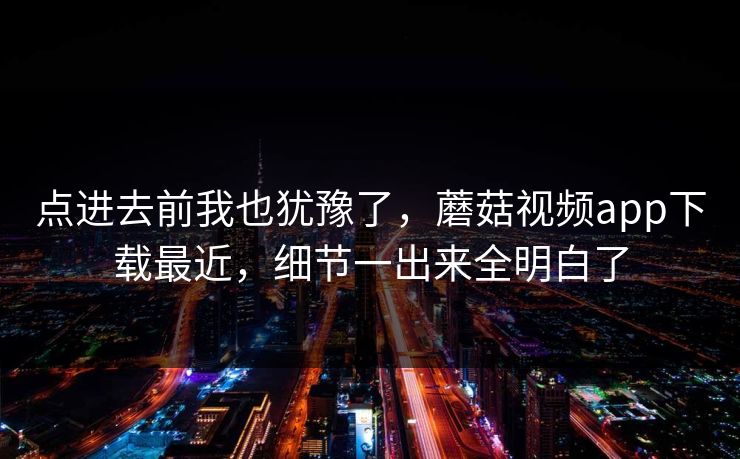 点进去前我也犹豫了，蘑菇视频app下载最近，细节一出来全明白了