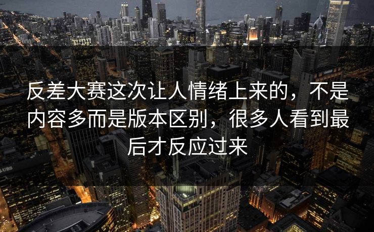 反差大赛这次让人情绪上来的,不是内容多而是版本区别,很多人看到最后才反应过来 反差大赛这次让人情绪上来的,不是内容多而是版本区别,很多人看到最后才反应过来