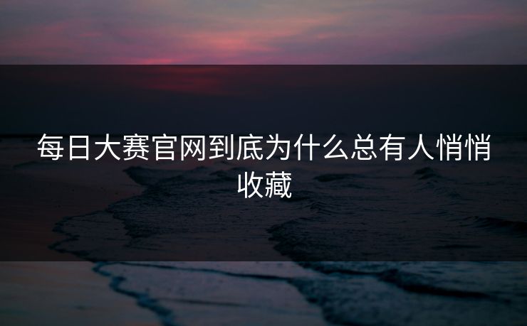 每日大赛官网到底为什么总有人悄悄收藏