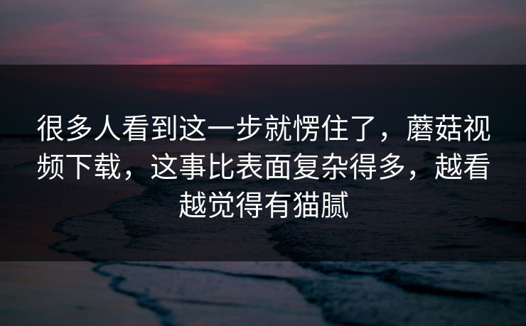 很多人看到这一步就愣住了，蘑菇视频下载，这事比表面复杂得多，越看越觉得有猫腻
