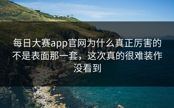每日大赛app官网为什么真正厉害的不是表面那一套，这次真的很难装作没看到