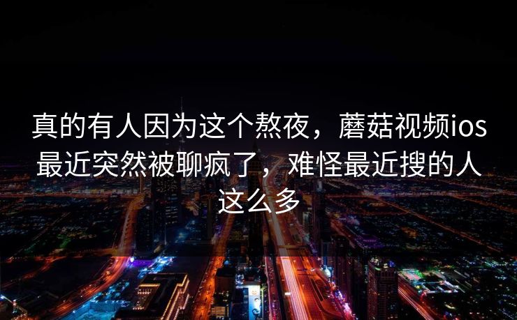 真的有人因为这个熬夜，蘑菇视频ios最近突然被聊疯了，难怪最近搜的人这么多