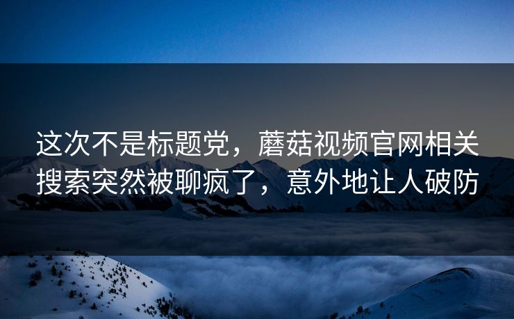这次不是标题党，蘑菇视频官网相关搜索突然被聊疯了，意外地让人破防