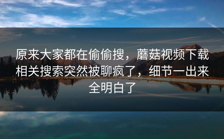 原来大家都在偷偷搜,蘑菇视频下载相关搜索突然被聊疯了,细节一出来全明白了 原来大家都在偷偷搜,蘑菇视频下载相关搜索突然被聊疯了,细节一出来全明白了